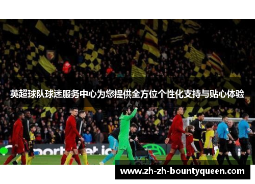 英超球队球迷服务中心为您提供全方位个性化支持与贴心体验