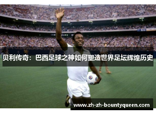贝利传奇:巴西足球之神如何塑造世界足坛辉煌历史 贝利传奇:巴西足球之神如何塑造世界足坛辉煌历史