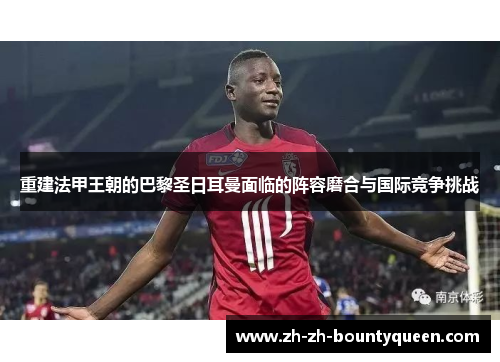 重建法甲王朝的巴黎圣日耳曼面临的阵容磨合与国际竞争挑战