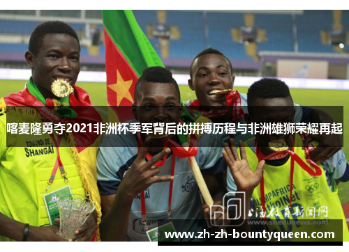 喀麦隆勇夺2021非洲杯季军背后的拼搏历程与非洲雄狮荣耀再起